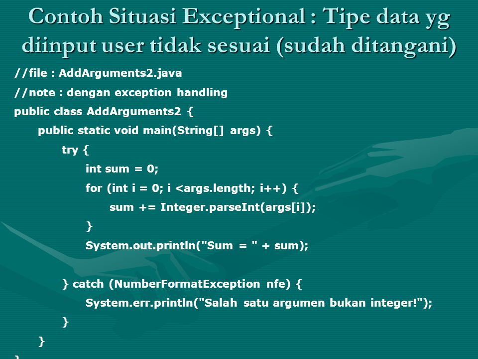 Contoh Situasi Exceptional : Tipe data yg diinput user tidak sesuai (sudah ditangani) //file : AddArguments2.java //note : dengan exception handling public class AddArguments2 { public static void main(String[] args) { try { int sum = 0; for (int i = 0; i <args.length; i++) { sum += Integer.parseInt(args[i]); } System.out.println( Sum = + sum); } catch (NumberFormatException nfe) { System.err.println( Salah satu argumen bukan integer! ); }