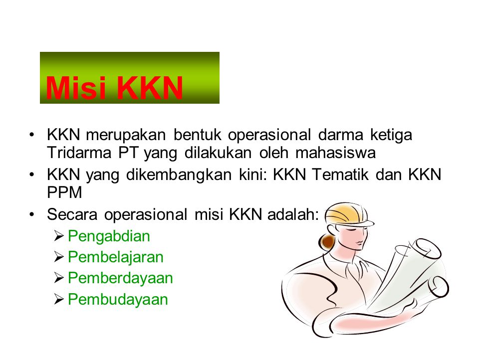 Misi KKN KKN merupakan bentuk operasional darma ketiga Tridarma PT yang dilakukan oleh mahasiswa KKN yang dikembangkan kini: KKN Tematik dan KKN PPM Secara operasional misi KKN adalah:  Pengabdian  Pembelajaran  Pemberdayaan  Pembudayaan