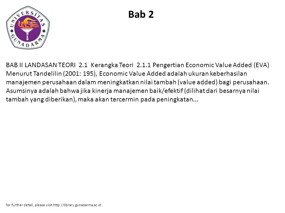 Bab 2 BAB II LANDASAN TEORI 2.1 Kerangka Teori Pengertian Economic Value Added (EVA) Menurut Tandelilin (2001: 195), Economic Value Added adalah ukuran keberhasilan manajemen perusahaan dalam meningkatkan nilai tambah (value added) bagi perusahaan.