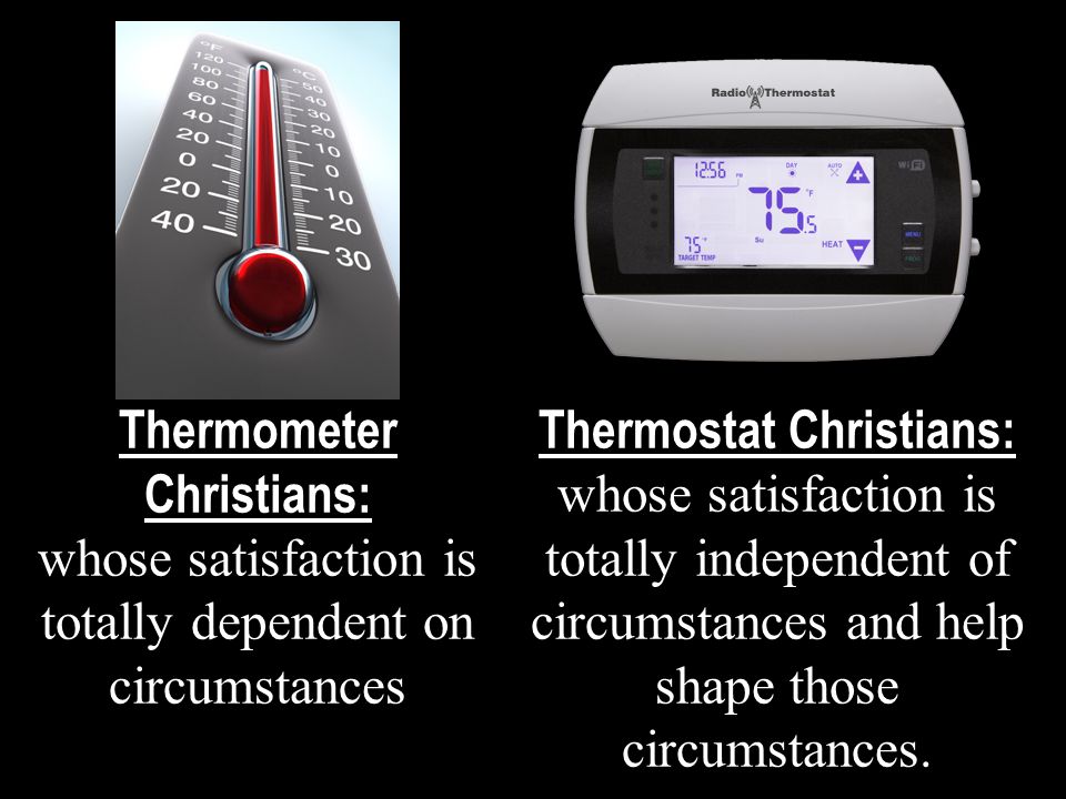Thermometer Christians: whose satisfaction is totally dependent on circumstances Thermostat Christians: whose satisfaction is totally independent of circumstances and help shape those circumstances.