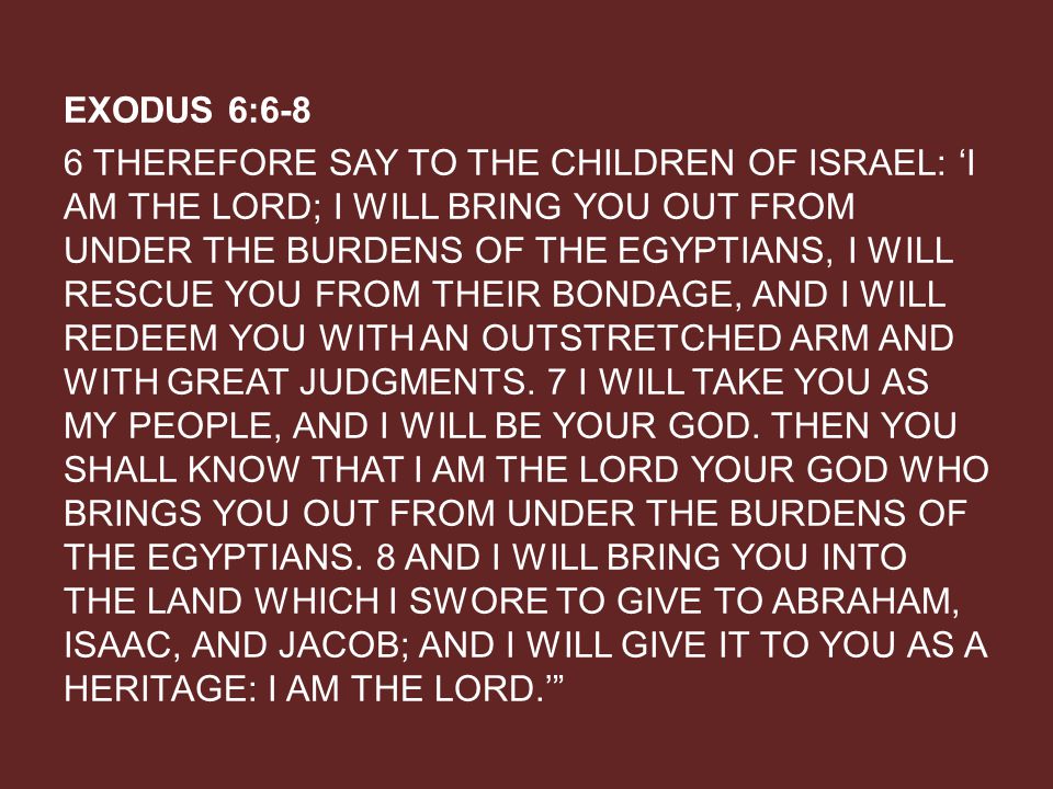 EXODUS 6:6-8 6 THEREFORE SAY TO THE CHILDREN OF ISRAEL: ‘I AM THE LORD; I WILL BRING YOU OUT FROM UNDER THE BURDENS OF THE EGYPTIANS, I WILL RESCUE YOU FROM THEIR BONDAGE, AND I WILL REDEEM YOU WITH AN OUTSTRETCHED ARM AND WITH GREAT JUDGMENTS.