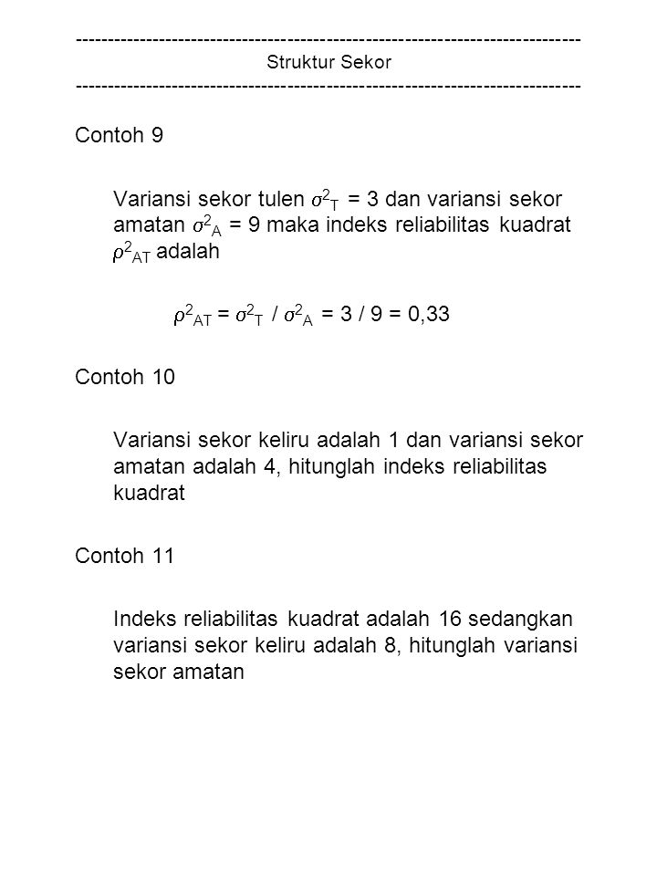 Struktur Sekor Contoh 9 Variansi sekor tulen  2 T = 3 dan variansi sekor amatan  2 A = 9 maka indeks reliabilitas kuadrat  2 AT adalah  2 AT =  2 T /  2 A = 3 / 9 = 0,33 Contoh 10 Variansi sekor keliru adalah 1 dan variansi sekor amatan adalah 4, hitunglah indeks reliabilitas kuadrat Contoh 11 Indeks reliabilitas kuadrat adalah 16 sedangkan variansi sekor keliru adalah 8, hitunglah variansi sekor amatan