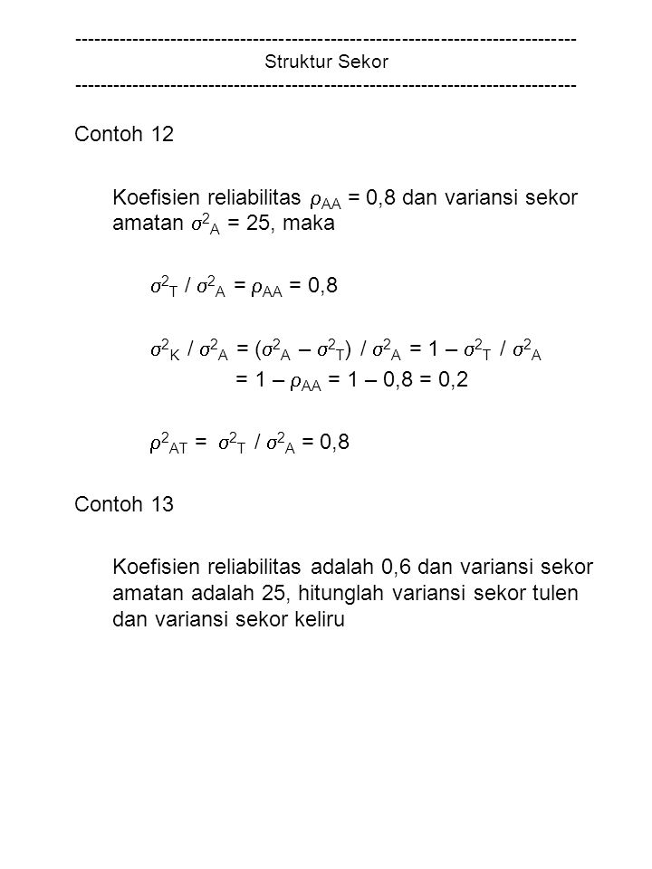Struktur Sekor Contoh 12 Koefisien reliabilitas  AA = 0,8 dan variansi sekor amatan  2 A = 25, maka  2 T /  2 A =  AA = 0,8  2 K /  2 A = (  2 A –  2 T ) /  2 A = 1 –  2 T /  2 A = 1 –  AA = 1 – 0,8 = 0,2  2 AT =  2 T /  2 A = 0,8 Contoh 13 Koefisien reliabilitas adalah 0,6 dan variansi sekor amatan adalah 25, hitunglah variansi sekor tulen dan variansi sekor keliru