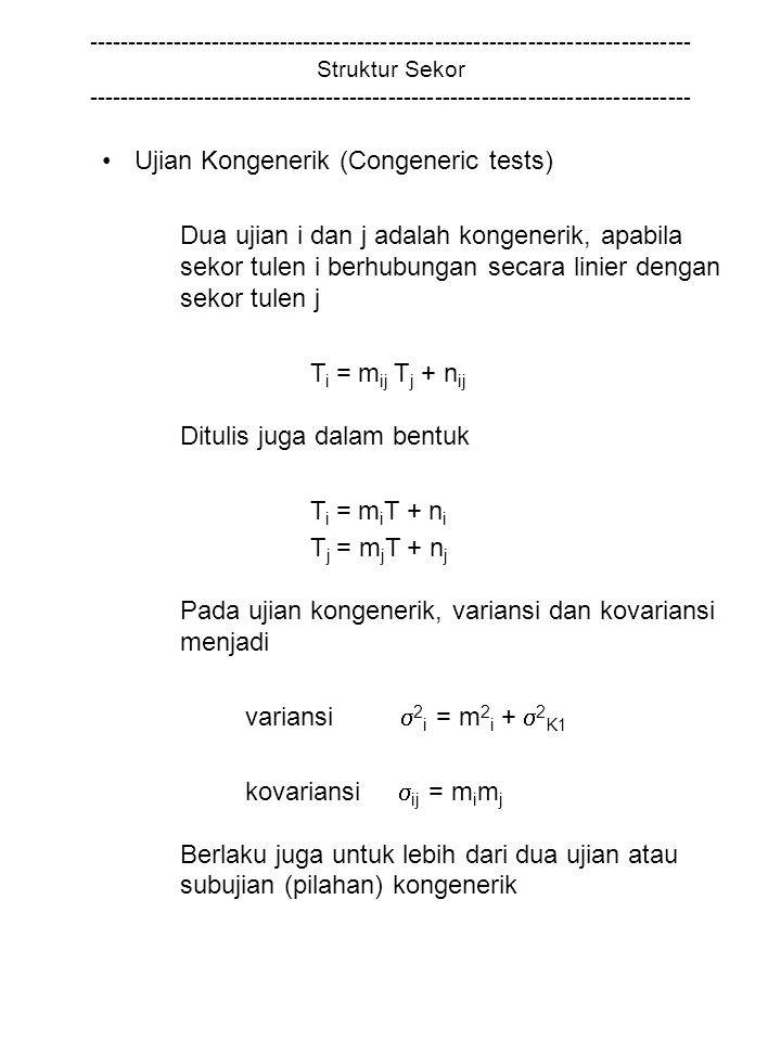 Struktur Sekor Ujian Kongenerik (Congeneric tests) Dua ujian i dan j adalah kongenerik, apabila sekor tulen i berhubungan secara linier dengan sekor tulen j T i = m ij T j + n ij Ditulis juga dalam bentuk T i = m i T + n i T j = m j T + n j Pada ujian kongenerik, variansi dan kovariansi menjadi variansi  2 i = m 2 i +  2 K1 kovariansi  ij = m i m j Berlaku juga untuk lebih dari dua ujian atau subujian (pilahan) kongenerik