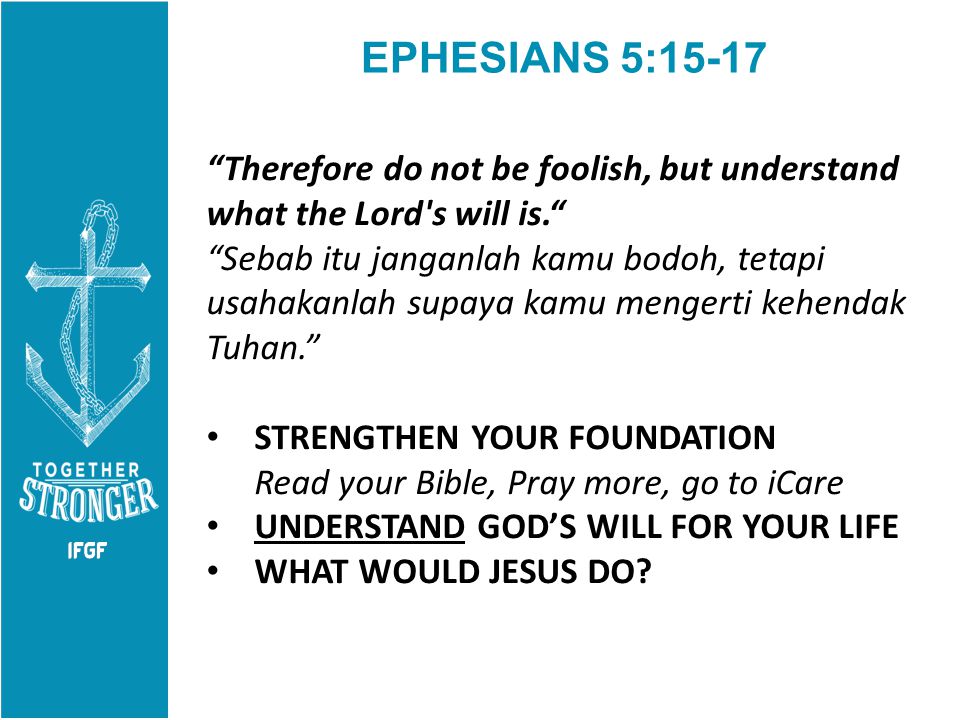 EPHESIANS 5:15-17 Therefore do not be foolish, but understand what the Lord s will is. Sebab itu janganlah kamu bodoh, tetapi usahakanlah supaya kamu mengerti kehendak Tuhan. STRENGTHEN YOUR FOUNDATION Read your Bible, Pray more, go to iCare UNDERSTAND GOD’S WILL FOR YOUR LIFE WHAT WOULD JESUS DO