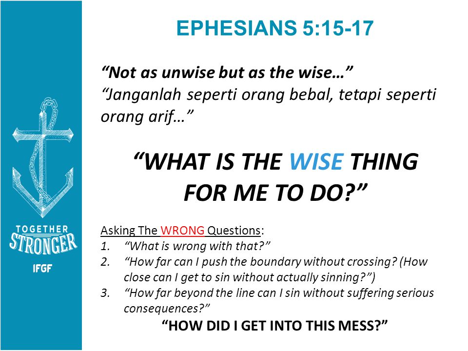 EPHESIANS 5:15-17 Not as unwise but as the wise… Janganlah seperti orang bebal, tetapi seperti orang arif… WHAT IS THE WISE THING FOR ME TO DO Asking The WRONG Questions: 1. What is wrong with that 2. How far can I push the boundary without crossing.