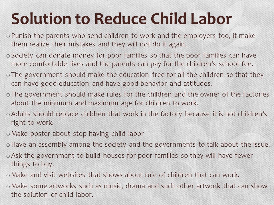 Solution to Reduce Child Labor o Punish the parents who send children to work and the employers too, it make them realize their mistakes and they will not do it again.