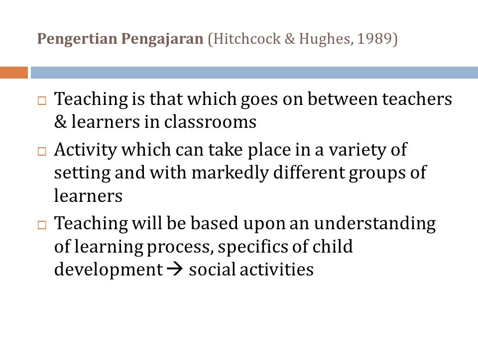Pengertian Pengajaran (Hitchcock & Hughes, 1989)  Teaching is that which goes on between teachers & learners in classrooms  Activity which can take place in a variety of setting and with markedly different groups of learners  Teaching will be based upon an understanding of learning process, specifics of child development  social activities