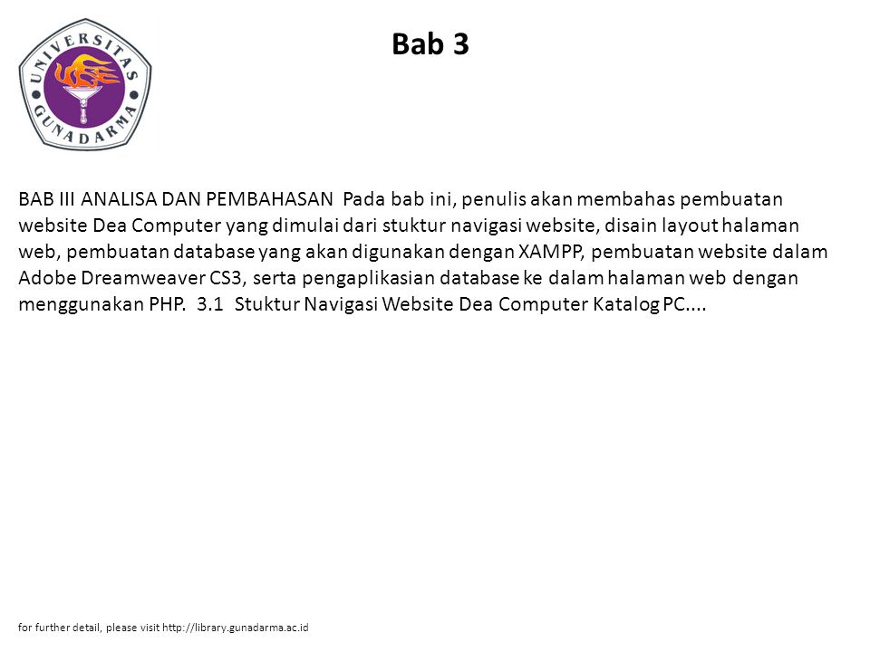 Bab 3 BAB III ANALISA DAN PEMBAHASAN Pada bab ini, penulis akan membahas pembuatan website Dea Computer yang dimulai dari stuktur navigasi website, disain layout halaman web, pembuatan database yang akan digunakan dengan XAMPP, pembuatan website dalam Adobe Dreamweaver CS3, serta pengaplikasian database ke dalam halaman web dengan menggunakan PHP.