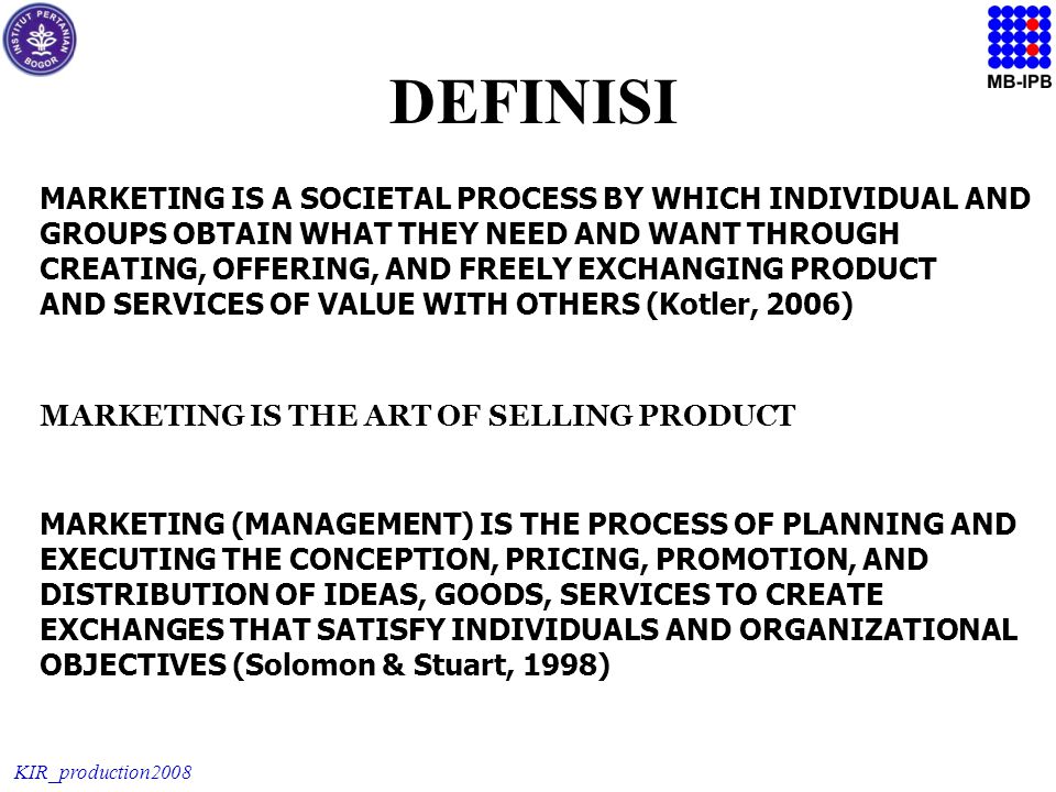 KIR_production2008 MARKETING IS A SOCIETAL PROCESS BY WHICH INDIVIDUAL AND GROUPS OBTAIN WHAT THEY NEED AND WANT THROUGH CREATING, OFFERING, AND FREELY EXCHANGING PRODUCT AND SERVICES OF VALUE WITH OTHERS (Kotler, 2006) DEFINISI MARKETING IS THE ART OF SELLING PRODUCT MARKETING (MANAGEMENT) IS THE PROCESS OF PLANNING AND EXECUTING THE CONCEPTION, PRICING, PROMOTION, AND DISTRIBUTION OF IDEAS, GOODS, SERVICES TO CREATE EXCHANGES THAT SATISFY INDIVIDUALS AND ORGANIZATIONAL OBJECTIVES (Solomon & Stuart, 1998)