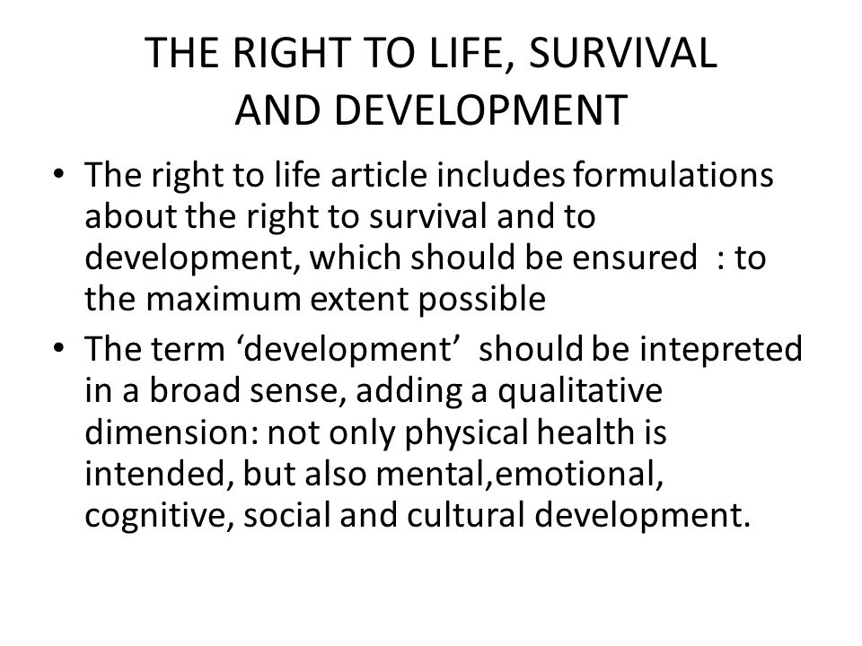 THE RIGHT TO LIFE, SURVIVAL AND DEVELOPMENT The right to life article includes formulations about the right to survival and to development, which should be ensured : to the maximum extent possible The term ‘development’ should be intepreted in a broad sense, adding a qualitative dimension: not only physical health is intended, but also mental,emotional, cognitive, social and cultural development.