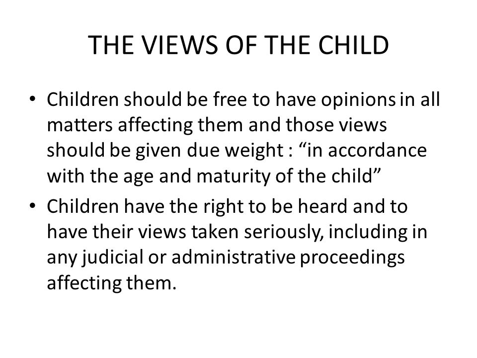 THE VIEWS OF THE CHILD Children should be free to have opinions in all matters affecting them and those views should be given due weight : in accordance with the age and maturity of the child Children have the right to be heard and to have their views taken seriously, including in any judicial or administrative proceedings affecting them.