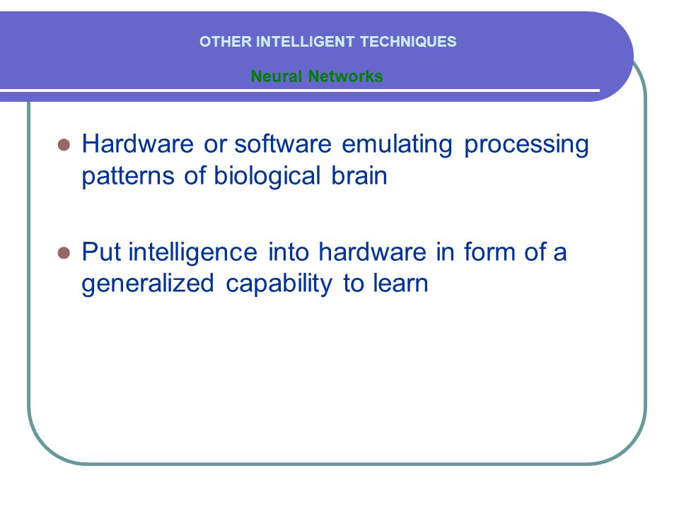  Hardware or software emulating processing patterns of biological brain  Put intelligence into hardware in form of a generalized capability to learn Neural Networks OTHER INTELLIGENT TECHNIQUES