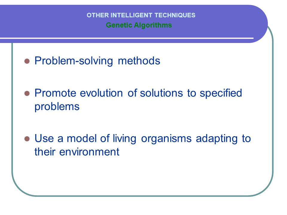  Problem-solving methods  Promote evolution of solutions to specified problems  Use a model of living organisms adapting to their environment Genetic Algorithms OTHER INTELLIGENT TECHNIQUES