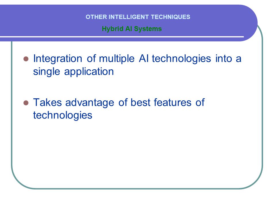  Integration of multiple AI technologies into a single application  Takes advantage of best features of technologies Hybrid AI Systems OTHER INTELLIGENT TECHNIQUES
