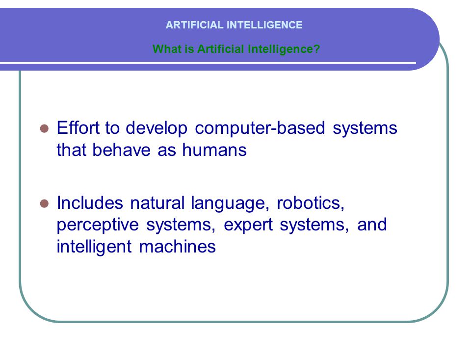  Effort to develop computer-based systems that behave as humans  Includes natural language, robotics, perceptive systems, expert systems, and intelligent machines ARTIFICIAL INTELLIGENCE What is Artificial Intelligence