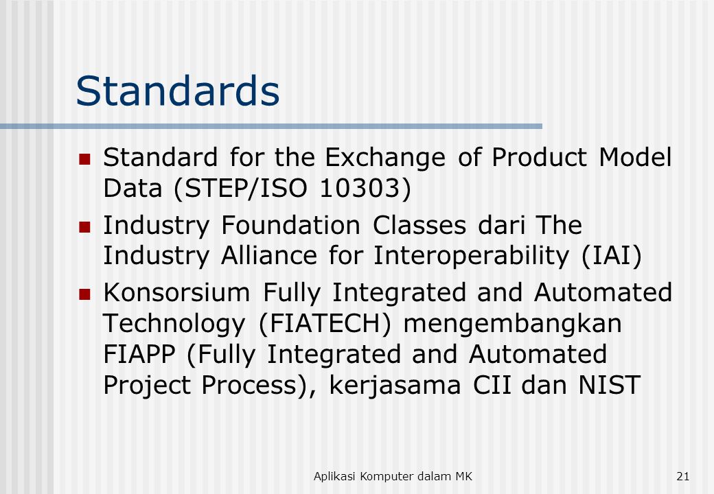 Aplikasi Komputer dalam MK21 Standards  Standard for the Exchange of Product Model Data (STEP/ISO 10303)  Industry Foundation Classes dari The Industry Alliance for Interoperability (IAI)  Konsorsium Fully Integrated and Automated Technology (FIATECH) mengembangkan FIAPP (Fully Integrated and Automated Project Process), kerjasama CII dan NIST