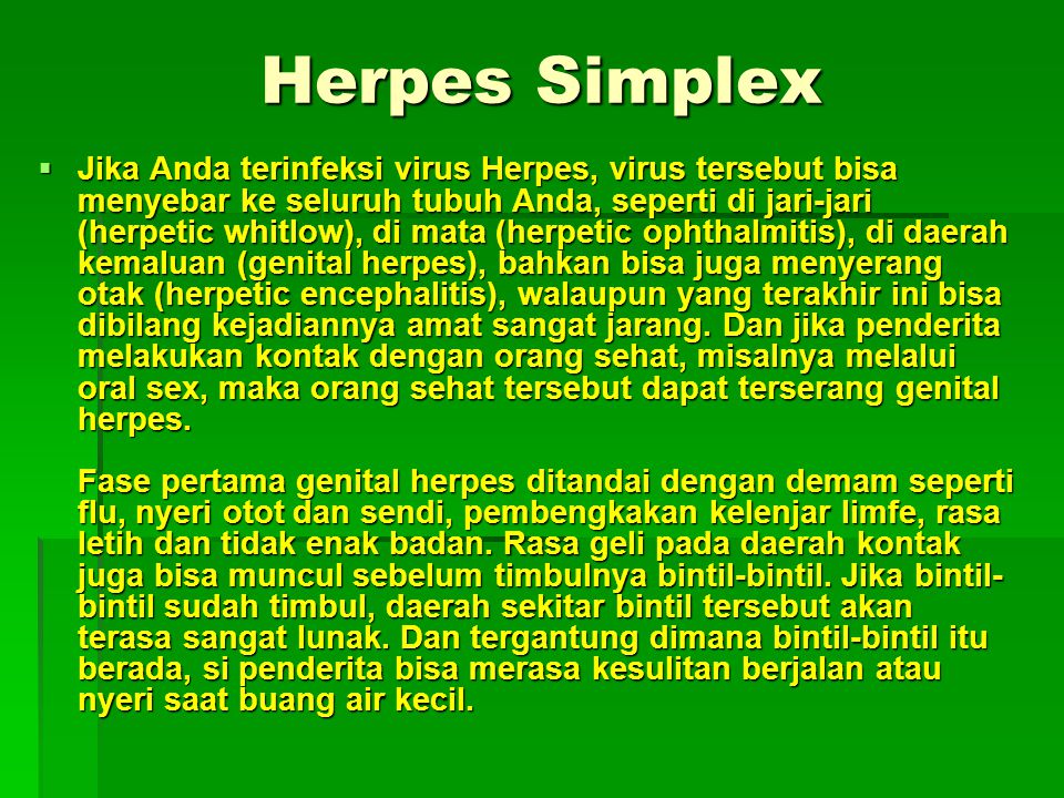  Jika Anda terinfeksi virus Herpes, virus tersebut bisa menyebar ke seluruh tubuh Anda, seperti di jari-jari (herpetic whitlow), di mata (herpetic ophthalmitis), di daerah kemaluan (genital herpes), bahkan bisa juga menyerang otak (herpetic encephalitis), walaupun yang terakhir ini bisa dibilang kejadiannya amat sangat jarang.