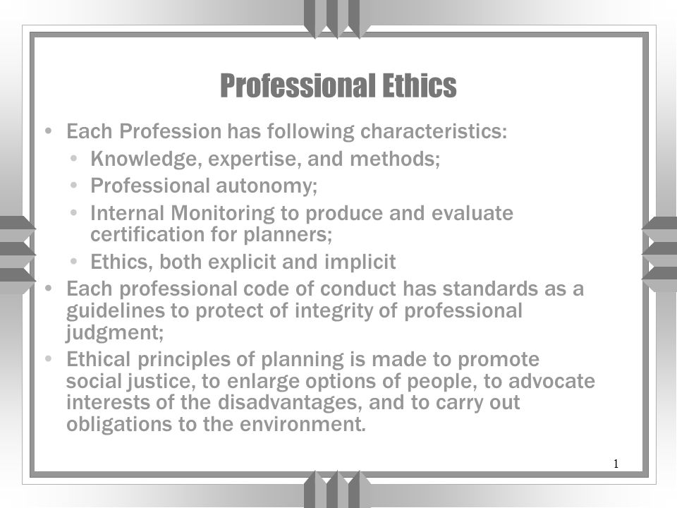 1 Professional Ethics Each Profession has following characteristics: Knowledge, expertise, and methods; Professional autonomy; Internal Monitoring to produce and evaluate certification for planners; Ethics, both explicit and implicit Each professional code of conduct has standards as a guidelines to protect of integrity of professional judgment; Ethical principles of planning is made to promote social justice, to enlarge options of people, to advocate interests of the disadvantages, and to carry out obligations to the environment.