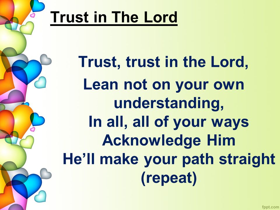 Trust in The Lord Trust, trust in the Lord, Lean not on your own understanding, In all, all of your ways Acknowledge Him He’ll make your path straight (repeat)