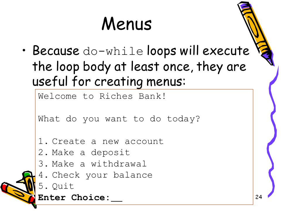 24 Menus Because do-while loops will execute the loop body at least once, they are useful for creating menus: Welcome to Riches Bank.