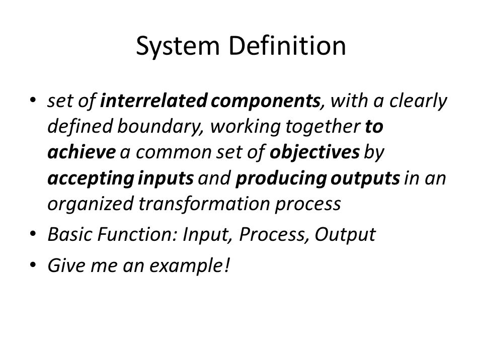System Definition set of interrelated components, with a clearly defined boundary, working together to achieve a common set of objectives by accepting inputs and producing outputs in an organized transformation process Basic Function: Input, Process, Output Give me an example!