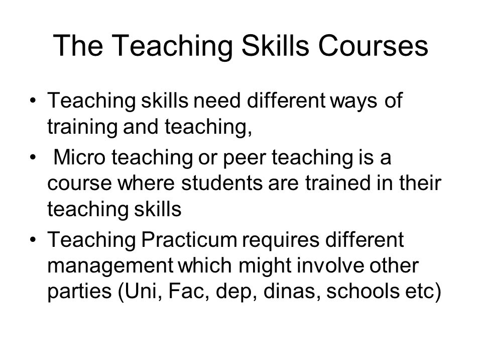 The Teaching Skills Courses Teaching skills need different ways of training and teaching, Micro teaching or peer teaching is a course where students are trained in their teaching skills Teaching Practicum requires different management which might involve other parties (Uni, Fac, dep, dinas, schools etc)