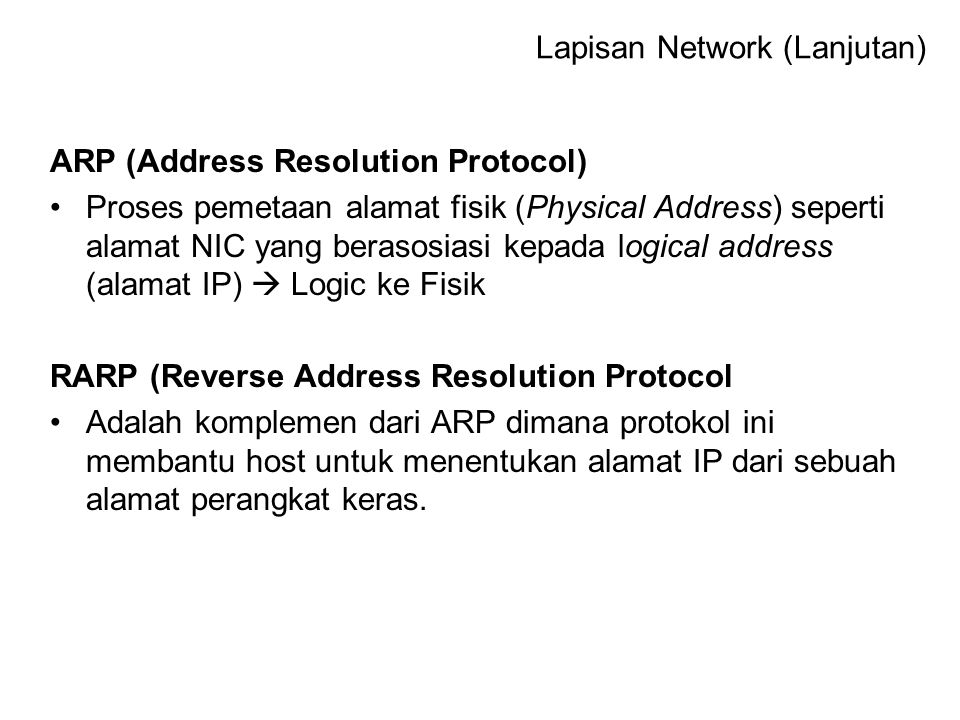 ARP (Address Resolution Protocol) Proses pemetaan alamat fisik (Physical Address) seperti alamat NIC yang berasosiasi kepada logical address (alamat IP)  Logic ke Fisik RARP (Reverse Address Resolution Protocol Adalah komplemen dari ARP dimana protokol ini membantu host untuk menentukan alamat IP dari sebuah alamat perangkat keras.