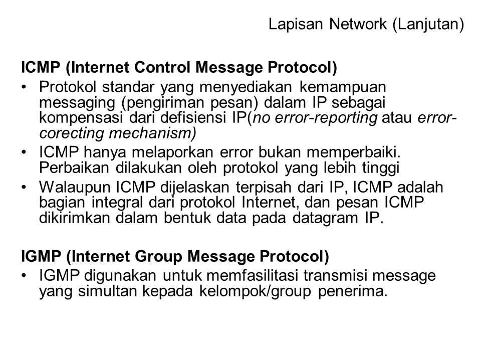 ICMP (Internet Control Message Protocol) Protokol standar yang menyediakan kemampuan messaging (pengiriman pesan) dalam IP sebagai kompensasi dari defisiensi IP(no error-reporting atau error- corecting mechanism) ICMP hanya melaporkan error bukan memperbaiki.