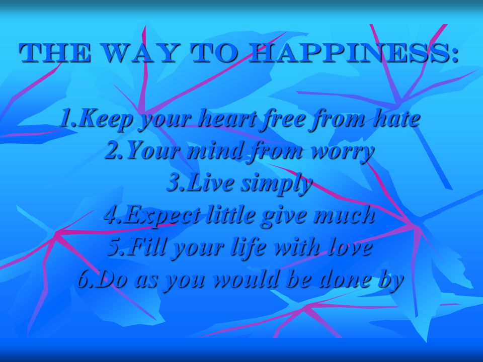 The way to happiness: 1.Keep your heart free from hate 2.Your mind from worry 3.Live simply 4.Expect little give much 5.Fill your life with love 6.Do as you would be done by