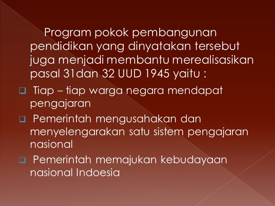 Program pokok pembangunan pendidikan yang dinyatakan tersebut juga menjadi membantu merealisasikan pasal 31dan 32 UUD 1945 yaitu :  Tiap – tiap warga negara mendapat pengajaran  Pemerintah mengusahakan dan menyelengarakan satu sistem pengajaran nasional  Pemerintah memajukan kebudayaan nasional Indoesia