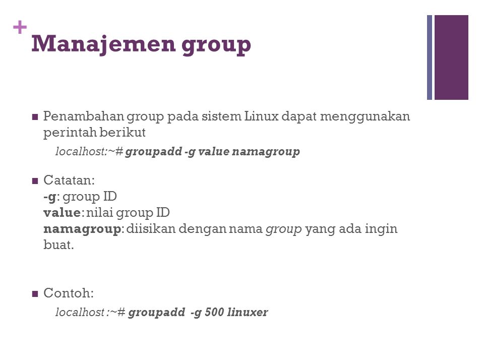 + Manajemen group Penambahan group pada sistem Linux dapat menggunakan perintah berikut localhost:~# groupadd -g value namagroup Catatan: -g: group ID value: nilai group ID namagroup: diisikan dengan nama group yang ada ingin buat.
