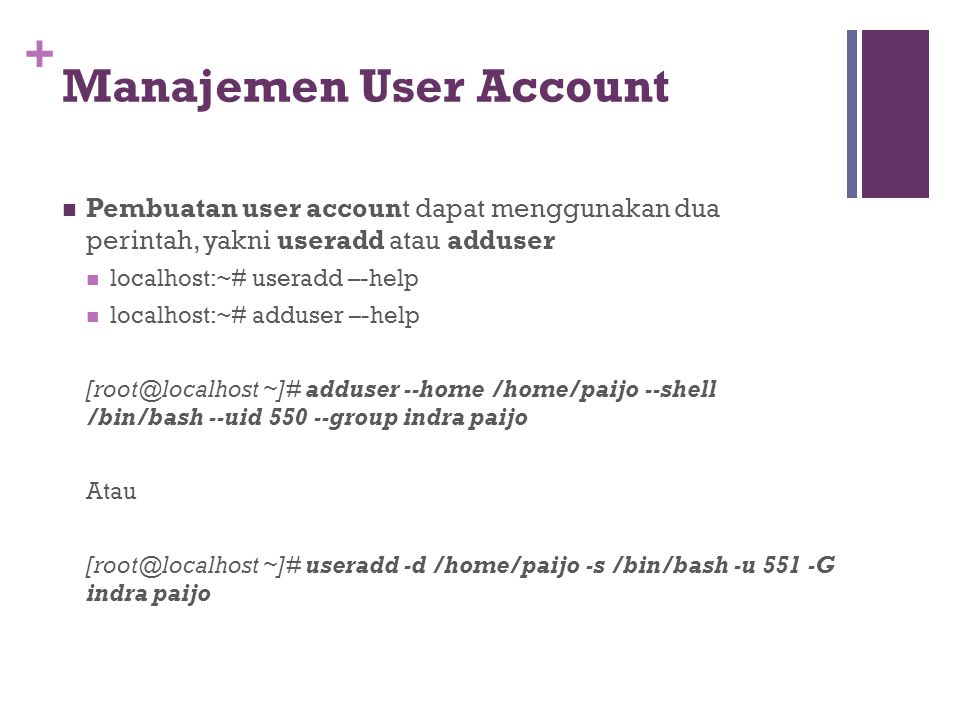 + Manajemen User Account Pembuatan user account dapat menggunakan dua perintah, yakni useradd atau adduser localhost:~# useradd –-help localhost:~# adduser –-help ~]# adduser --home /home/paijo --shell /bin/bash --uid group indra paijo Atau ~]# useradd -d /home/paijo -s /bin/bash -u 551 -G indra paijo