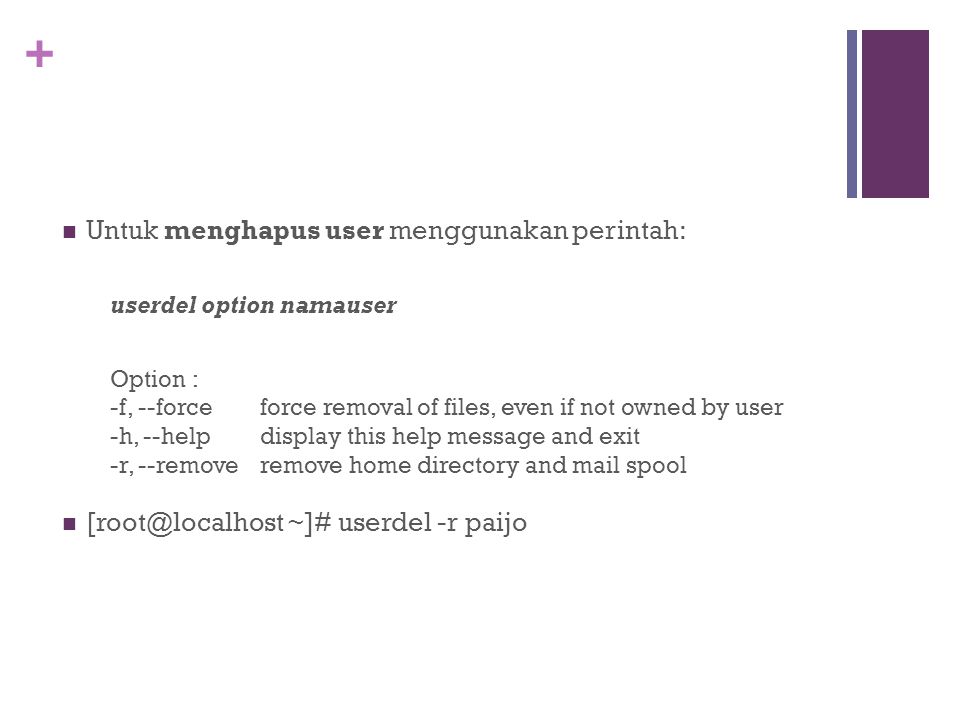 + Untuk menghapus user menggunakan perintah: userdel option namauser Option : -f, --force force removal of files, even if not owned by user -h, --help display this help message and exit -r, --remove remove home directory and mail spool ~]# userdel -r paijo