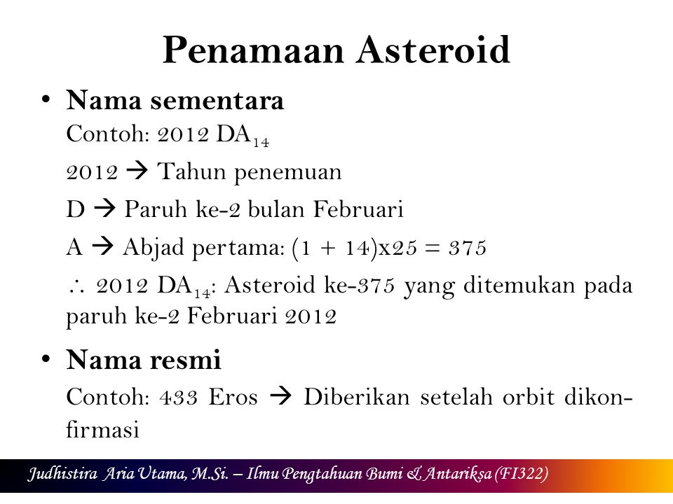 Penamaan Asteroid Nama sementara Contoh: 2012 DA  Tahun penemuan D  Paruh ke-2 bulan Februari A  Abjad pertama: (1 + 14)x25 = 375  2012 DA 14 : Asteroid ke-375 yang ditemukan pada paruh ke-2 Februari 2012 Nama resmi Contoh: 433 Eros  Diberikan setelah orbit dikon- firmasi Judhistira Aria Utama, M.Si.