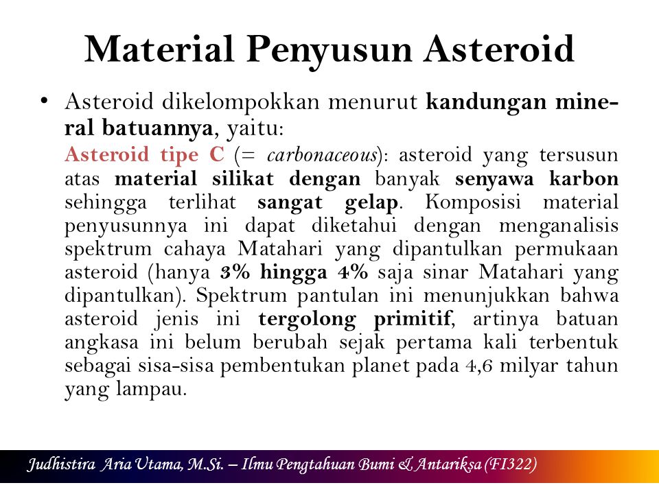 Material Penyusun Asteroid Asteroid dikelompokkan menurut kandungan mine- ral batuannya, yaitu: Asteroid tipe C (= carbonaceous ): asteroid yang tersusun atas material silikat dengan banyak senyawa karbon sehingga terlihat sangat gelap.