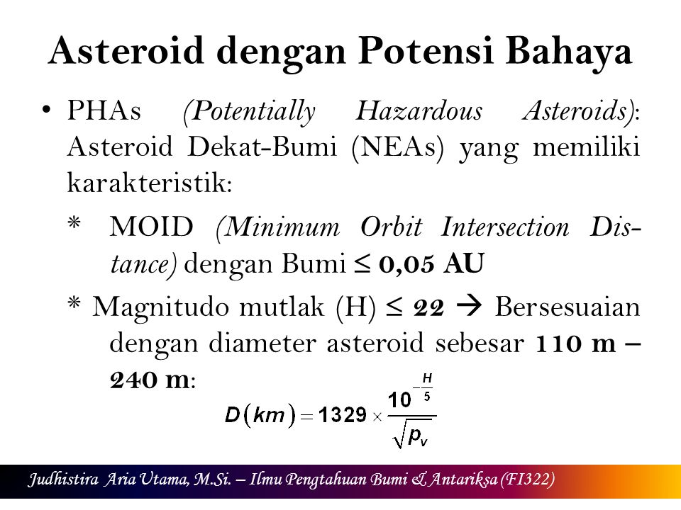 Asteroid dengan Potensi Bahaya PHAs (Potentially Hazardous Asteroids) : Asteroid Dekat-Bumi (NEAs) yang memiliki karakteristik: *MOID (Minimum Orbit Intersection Dis- tance) dengan Bumi  0,05 AU * Magnitudo mutlak (H)  22  Bersesuaian dengan diameter asteroid sebesar 110 m – 240 m : Judhistira Aria Utama, M.Si.