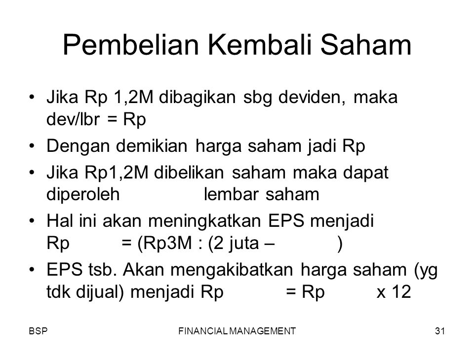 BSPFINANCIAL MANAGEMENT31 Pembelian Kembali Saham Jika Rp 1,2M dibagikan sbg deviden, maka dev/lbr = Rp Dengan demikian harga saham jadi Rp Jika Rp1,2M dibelikan saham maka dapat diperoleh lembar saham Hal ini akan meningkatkan EPS menjadi Rp1.550 = (Rp3M : (2 juta – ) EPS tsb.