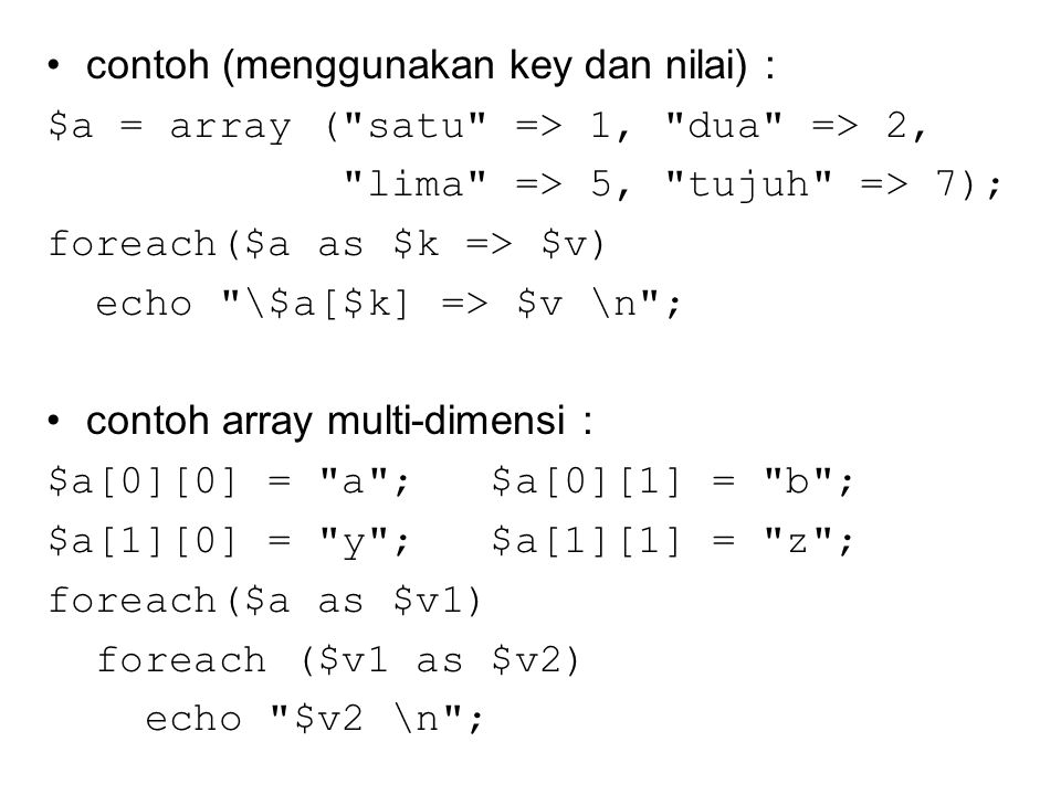 contoh (menggunakan key dan nilai) : $a = array ( satu => 1, dua => 2, lima => 5, tujuh => 7); foreach($a as $k => $v) echo \$a[$k] => $v \n ; contoh array multi-dimensi : $a[0][0] = a ; $a[0][1] = b ; $a[1][0] = y ; $a[1][1] = z ; foreach($a as $v1) foreach ($v1 as $v2) echo $v2 \n ;