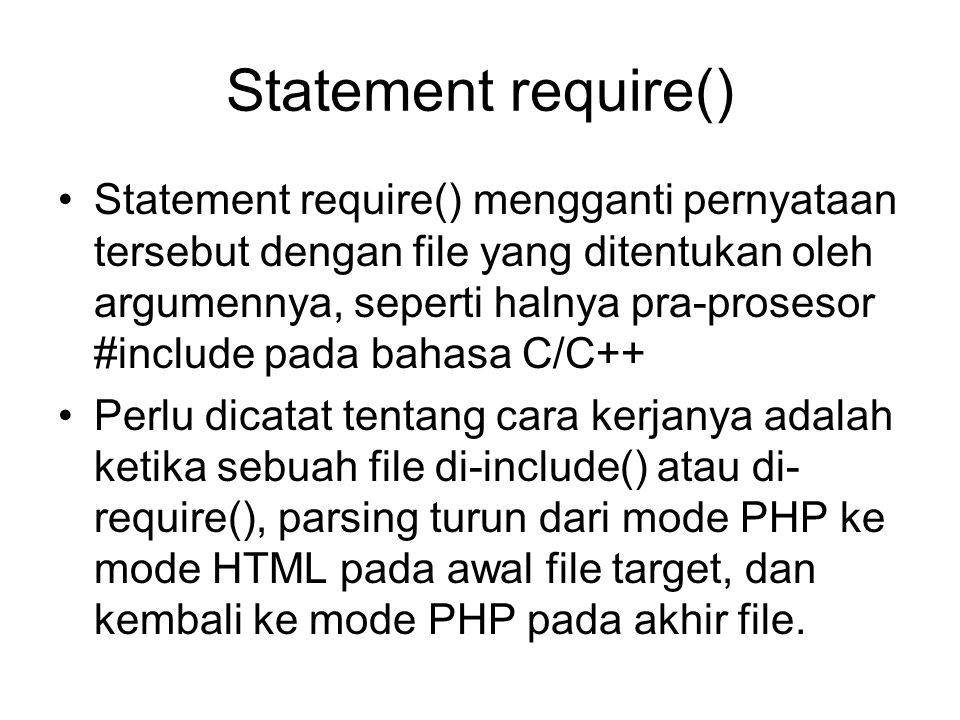 Statement require() Statement require() mengganti pernyataan tersebut dengan file yang ditentukan oleh argumennya, seperti halnya pra-prosesor #include pada bahasa C/C++ Perlu dicatat tentang cara kerjanya adalah ketika sebuah file di-include() atau di- require(), parsing turun dari mode PHP ke mode HTML pada awal file target, dan kembali ke mode PHP pada akhir file.