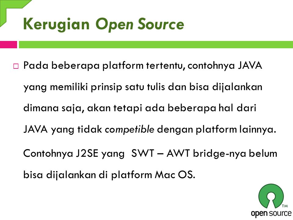 Kerugian Open Source  Pada beberapa platform tertentu, contohnya JAVA yang memiliki prinsip satu tulis dan bisa dijalankan dimana saja, akan tetapi ada beberapa hal dari JAVA yang tidak competible dengan platform lainnya.