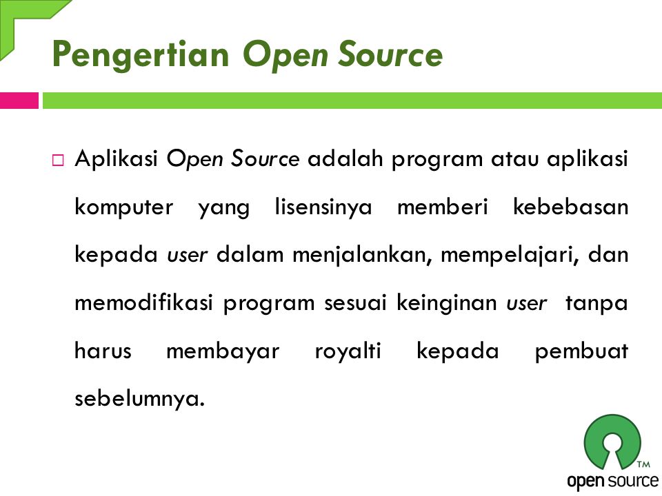 Pengertian Open Source  Aplikasi Open Source adalah program atau aplikasi komputer yang lisensinya memberi kebebasan kepada user dalam menjalankan, mempelajari, dan memodifikasi program sesuai keinginan user tanpa harus membayar royalti kepada pembuat sebelumnya.