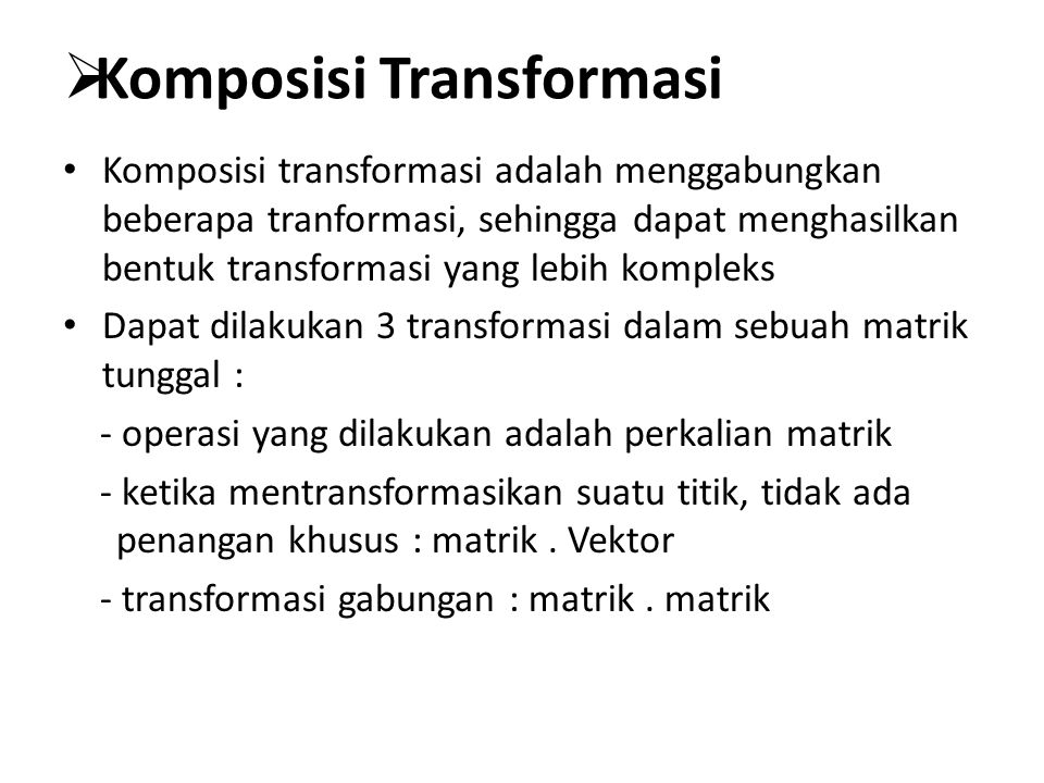  Komposisi Transformasi Komposisi transformasi adalah menggabungkan beberapa tranformasi, sehingga dapat menghasilkan bentuk transformasi yang lebih kompleks Dapat dilakukan 3 transformasi dalam sebuah matrik tunggal : - operasi yang dilakukan adalah perkalian matrik - ketika mentransformasikan suatu titik, tidak ada penangan khusus : matrik.