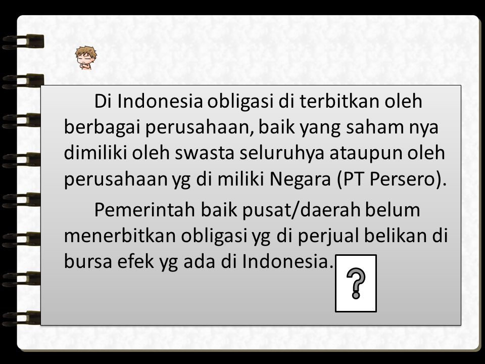 Di Indonesia obligasi di terbitkan oleh berbagai perusahaan, baik yang saham nya dimiliki oleh swasta seluruhya ataupun oleh perusahaan yg di miliki Negara (PT Persero).