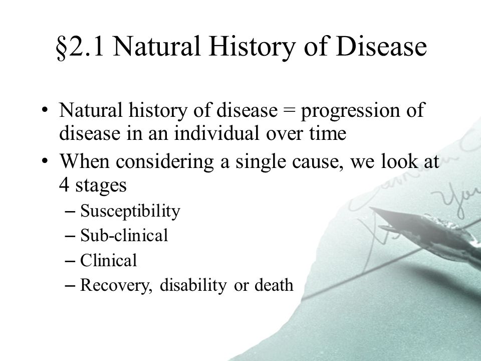 §2.1 Natural History of Disease Natural history of disease = progression of disease in an individual over time When considering a single cause, we look at 4 stages –Susceptibility –Sub-clinical –Clinical –Recovery, disability or death
