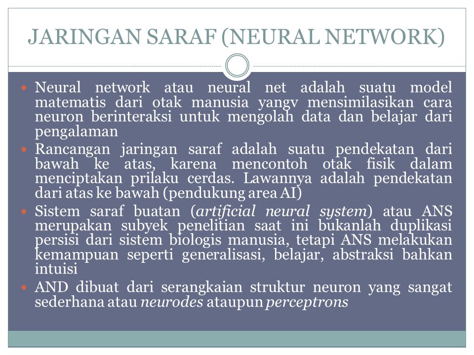 JARINGAN SARAF (NEURAL NETWORK) Neural network atau neural net adalah suatu model matematis dari otak manusia yangv mensimilasikan cara neuron berinteraksi untuk mengolah data dan belajar dari pengalaman Rancangan jaringan saraf adalah suatu pendekatan dari bawah ke atas, karena mencontoh otak fisik dalam menciptakan prilaku cerdas.