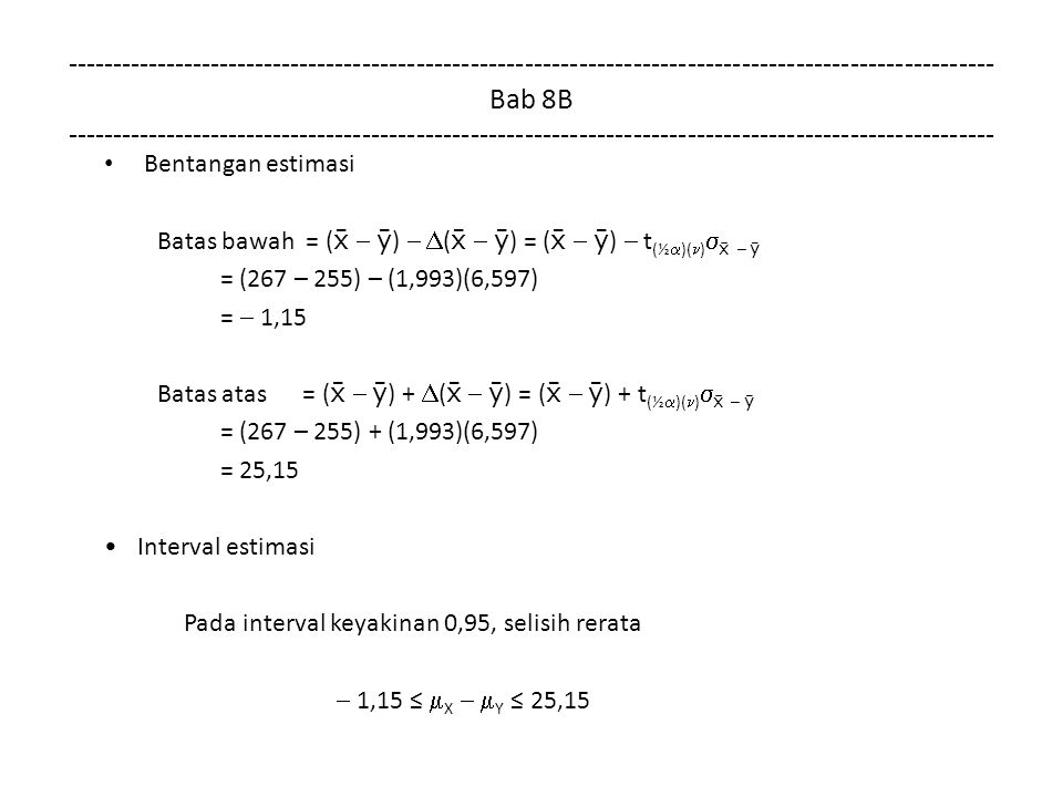 Bab 8B Bentangan estimasi Batas bawah = (    )   (    ) = (    )  t (½  )( )   –  = (267 – 255) – (1,993)(6,597) =  1,15 Batas atas = (    ) +  (    ) = (    ) + t (½  )( )   –  = (267 – 255) + (1,993)(6,597) = 25,15 Interval estimasi Pada interval keyakinan 0,95, selisih rerata  1,15 ≤  X   Y ≤ 25,15