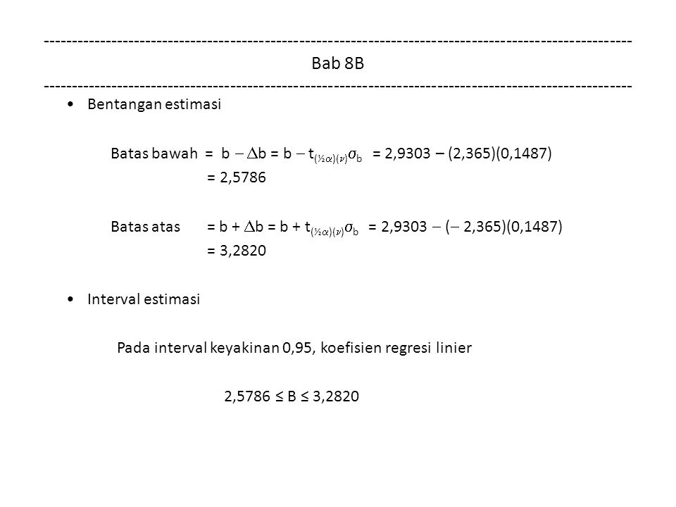 Bab 8B Bentangan estimasi Batas bawah = b   b = b  t (½  )( )  b = 2,9303 – (2,365)(0,1487) = 2,5786 Batas atas = b +  b = b + t (½  )( )  b = 2,9303  (  2,365)(0,1487) = 3,2820 Interval estimasi Pada interval keyakinan 0,95, koefisien regresi linier 2,5786 ≤ B ≤ 3,2820