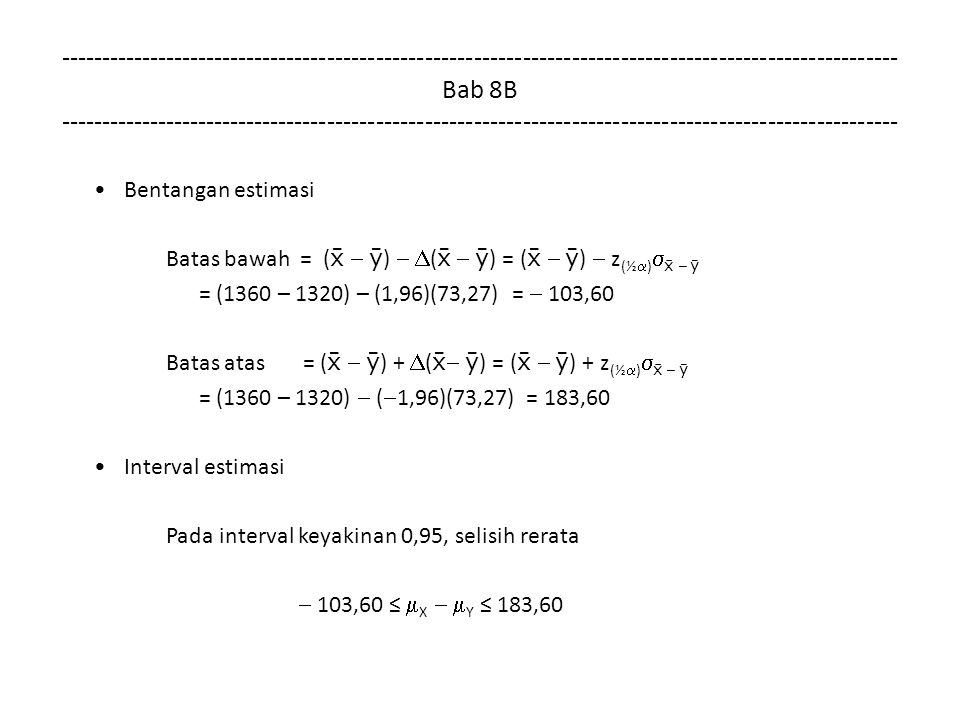 Bab 8B Bentangan estimasi Batas bawah = (    )   (    ) = (    )  z (½  )   –  = (1360 – 1320) – (1,96)(73,27) =  103,60 Batas atas = (    ) +  (   ) = (    ) + z (½  )   –  = (1360 – 1320)  (  1,96)(73,27) = 183,60 Interval estimasi Pada interval keyakinan 0,95, selisih rerata  103,60 ≤  X   Y ≤ 183,60