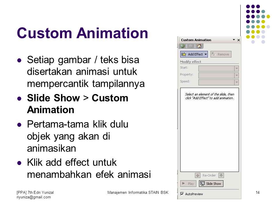 [PPA] 7th Edri Yunizal Manajemen Informatika STAIN BSK14 Custom Animation Setiap gambar / teks bisa disertakan animasi untuk mempercantik tampilannya Slide Show > Custom Animation Pertama-tama klik dulu objek yang akan di animasikan Klik add effect untuk menambahkan efek animasi